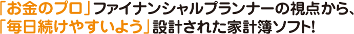 「お金のプロ」ファイナンシャルプランナーの視点から、「毎日続けやすいよう」設計された家計簿ソフト!!